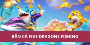 Trải Nghiệm Bắn Cá Five Dragons Fishing Cực Hấp Dẫn