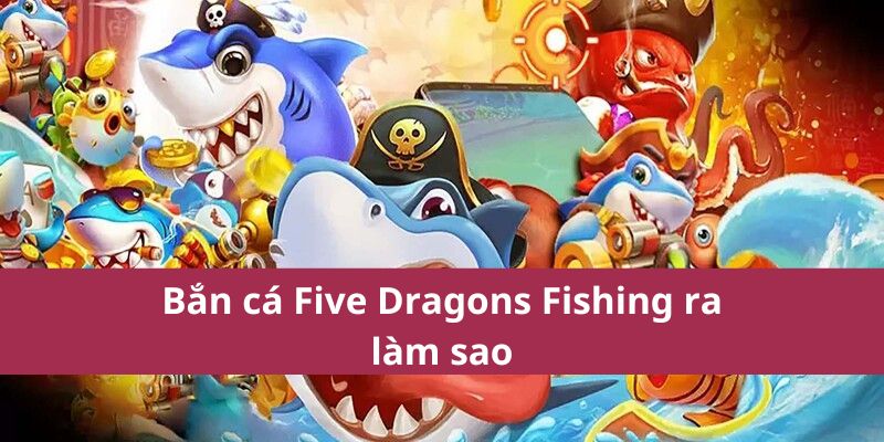 Bắn cá Five Dragons Fishing ra làm sao